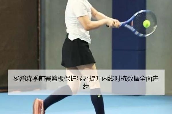 杨瀚森季前赛篮板保护显著提升内线对抗数据全面进步